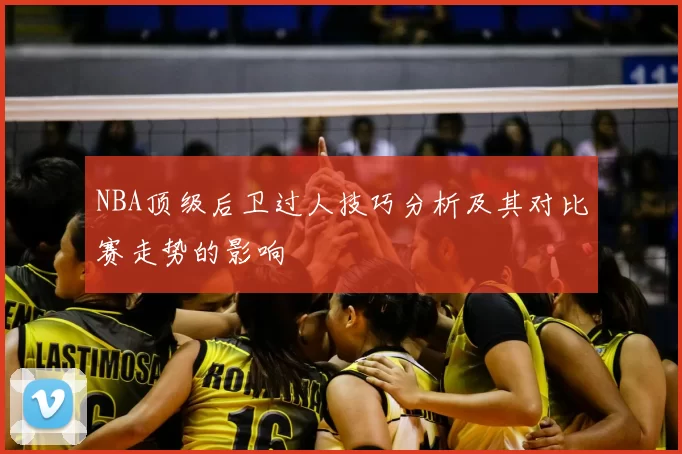 NBA顶级后卫过人技巧分析及其对比赛走势的影响