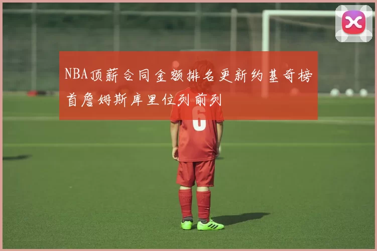 NBA顶薪合同金额排名更新约基奇榜首詹姆斯库里位列前列