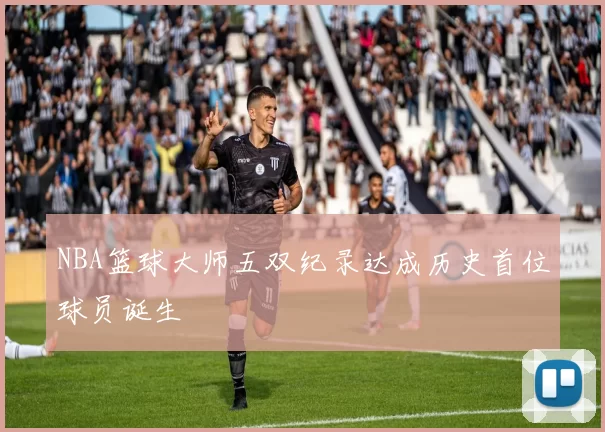 NBA篮球大师五双纪录达成历史首位球员诞生