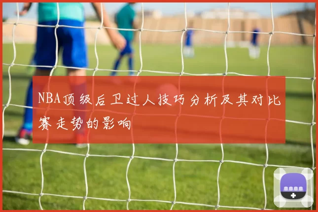 NBA顶级后卫过人技巧分析及其对比赛走势的影响
